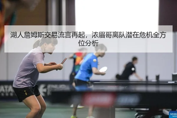 湖人詹姆斯交易流言再起，浓眉哥离队潜在危机全方位分析