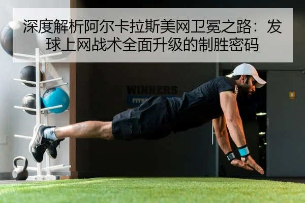 深度解析阿尔卡拉斯美网卫冕之路：发球上网战术全面升级的制胜密码