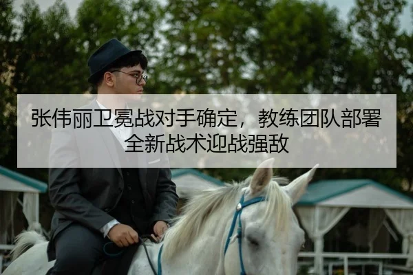 张伟丽卫冕战对手确定，教练团队部署全新战术迎战强敌 | kaiyun